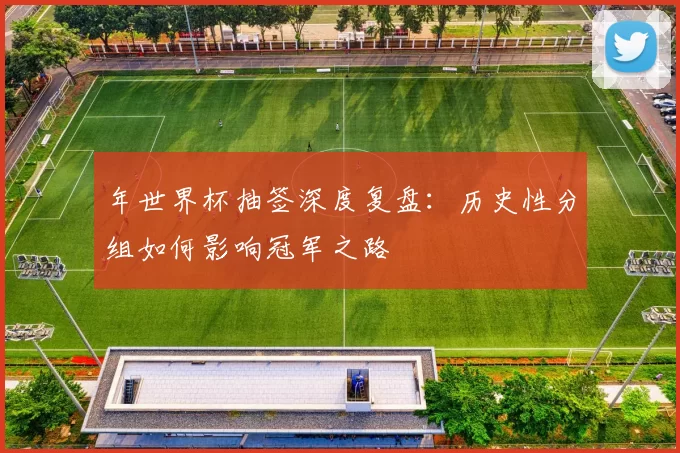 年世界杯抽签深度复盘：历史性分组如何影响冠军之路