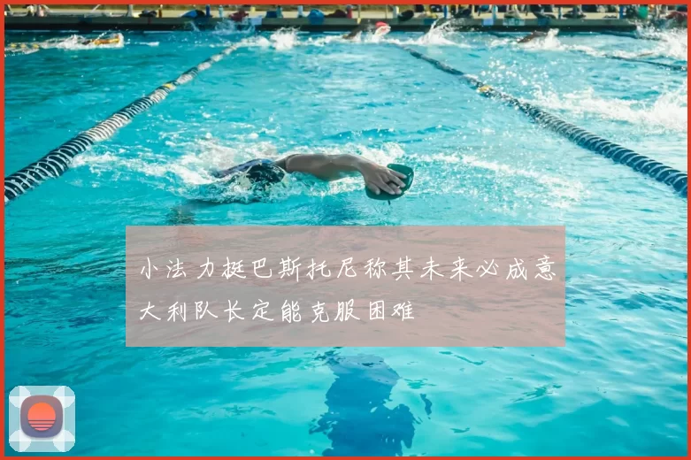 小法力挺巴斯托尼称其未来必成意大利队长定能克服困难