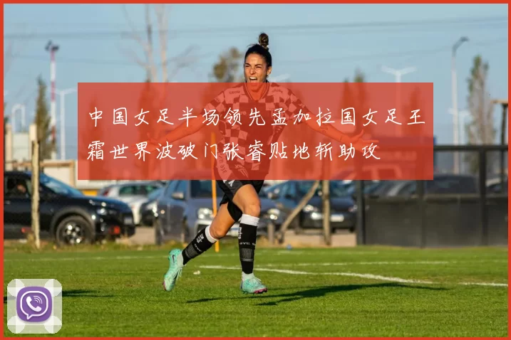 中国女足半场领先孟加拉国女足王霜世界波破门张睿贴地斩助攻