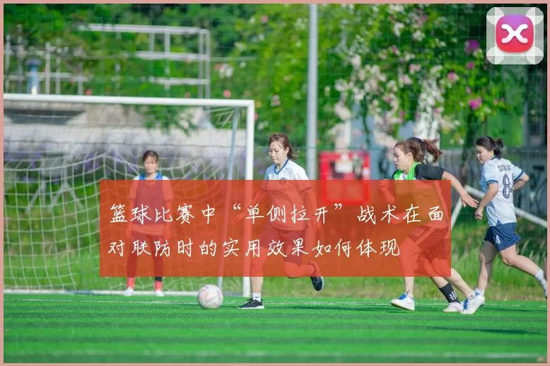 篮球比赛中“单侧拉开”战术在面对联防时的实用效果如何体现