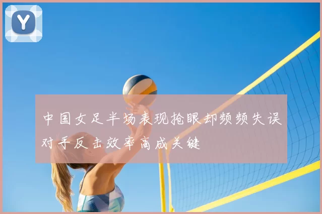 中国女足半场表现抢眼却频频失误对手反击效率高成关键