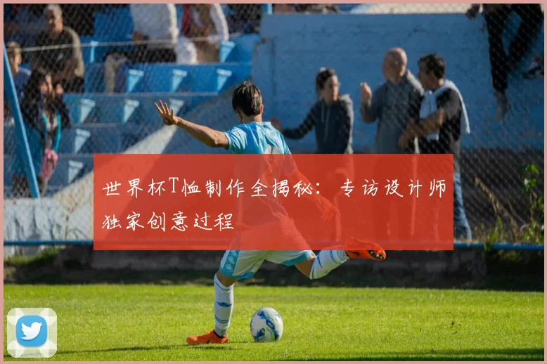 世界杯T恤制作全揭秘：专访设计师独家创意过程