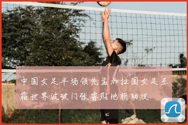 中国女足半场领先孟加拉国女足王霜世界波破门张睿贴地斩助攻