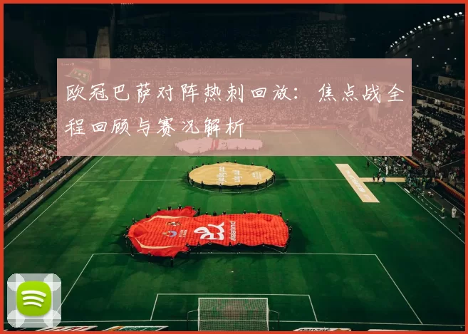 欧冠巴萨对阵热刺回放：焦点战全程回顾与赛况解析