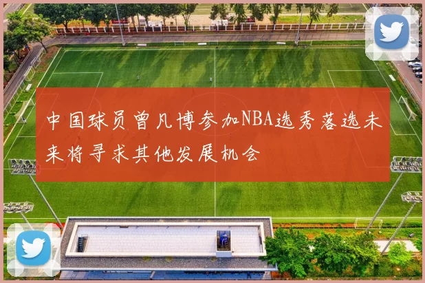 中国球员曾凡博参加NBA选秀落选未来将寻求其他发展机会