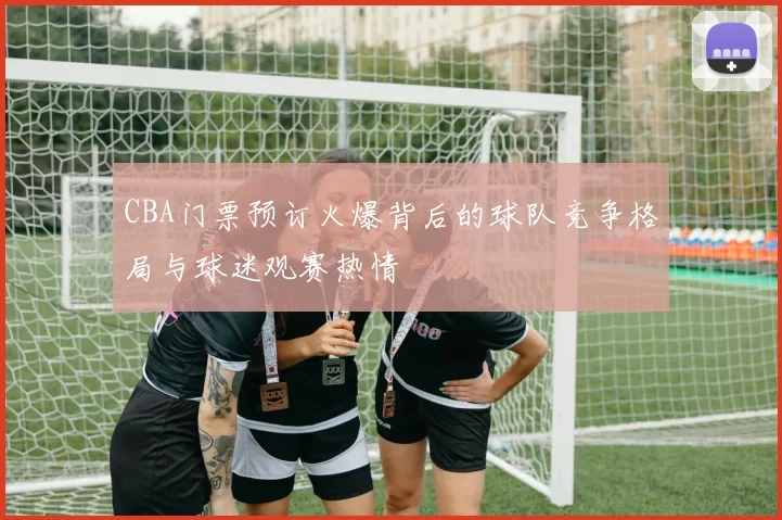 CBA门票预订火爆背后的球队竞争格局与球迷观赛热情