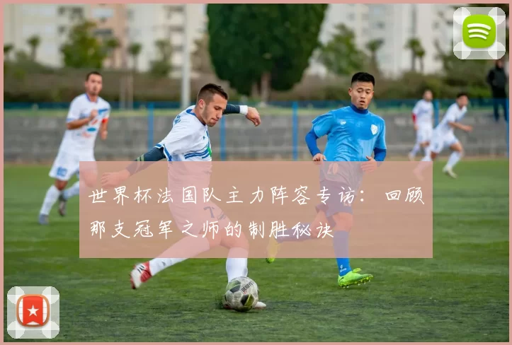 世界杯法国队主力阵容专访：回顾那支冠军之师的制胜秘诀