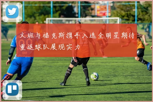 文班与福克斯携手入选全明星期待重返球队展现实力