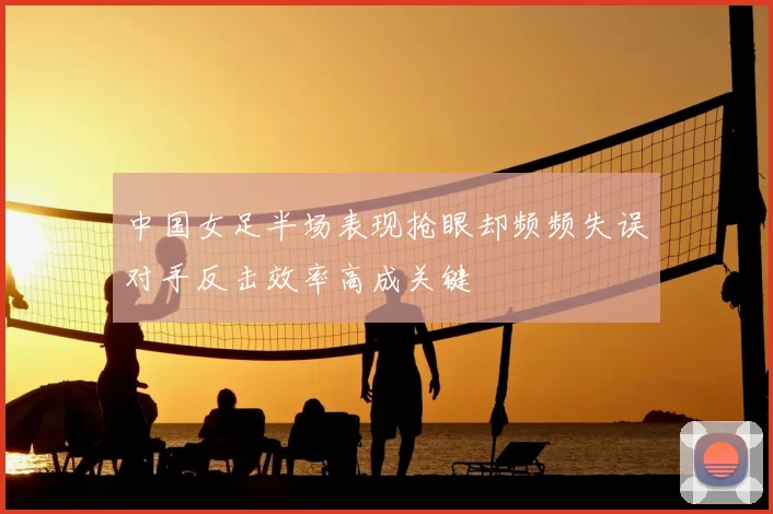 中国女足半场表现抢眼却频频失误对手反击效率高成关键
