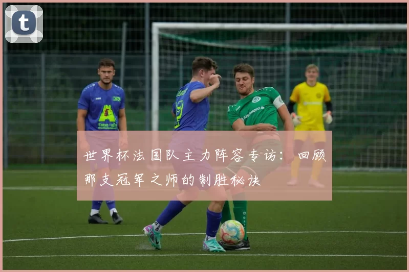 世界杯法国队主力阵容专访:回顾那支冠军之师的制胜秘诀