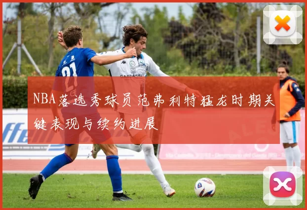 NBA落选秀球员范弗利特猛龙时期关键表现与续约进展