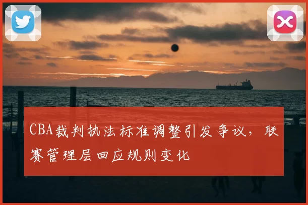 CBA裁判执法标准调整引发争议，联赛管理层回应规则变化