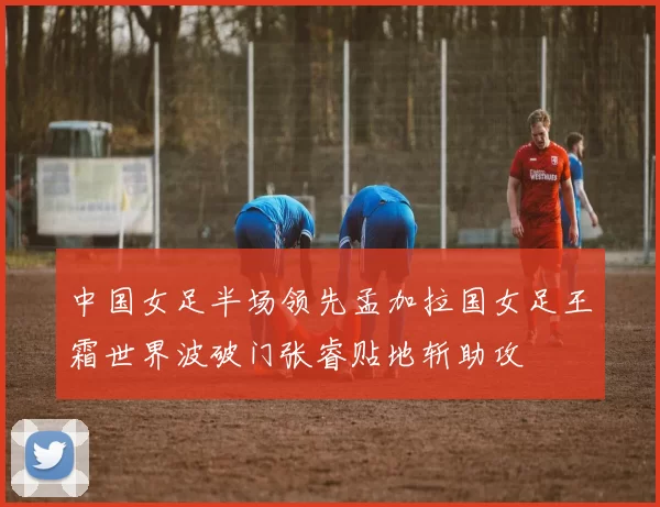 中国女足半场领先孟加拉国女足王霜世界波破门张睿贴地斩助攻