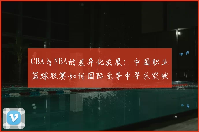 CBA与NBA的差异化发展：中国职业篮球联赛如何国际竞争中寻求突破