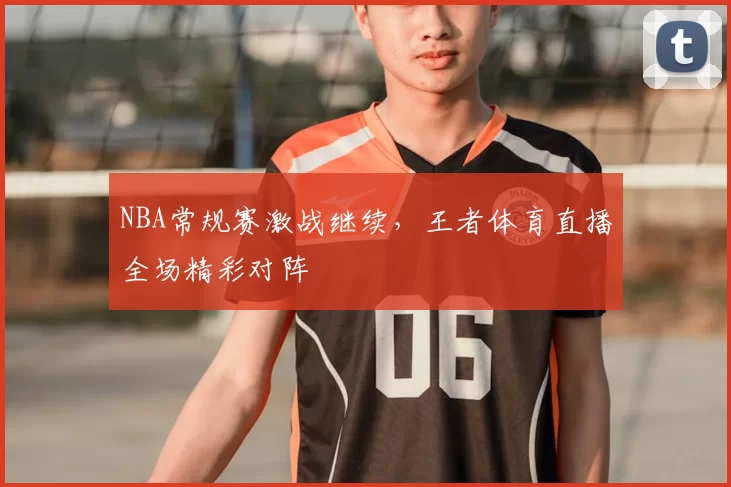 NBA常规赛激战继续，王者体育直播全场精彩对阵