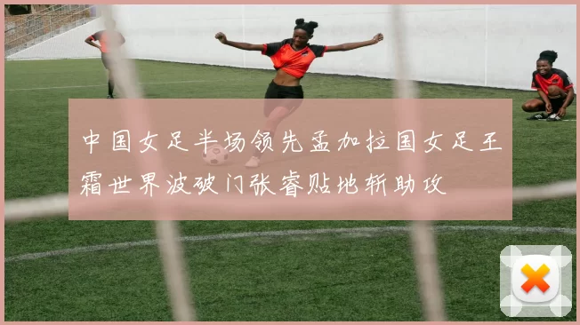 中国女足半场领先孟加拉国女足王霜世界波破门张睿贴地斩助攻