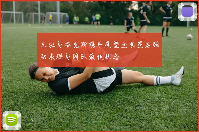 文班与福克斯携手展望全明星后强劲表现与团队最佳状态