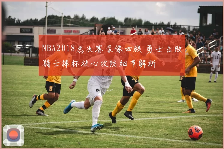 NBA2018总决赛录像回顾 勇士击败骑士捧杯核心攻防细节解析
