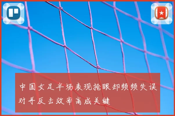 中国女足半场表现抢眼却频频失误对手反击效率高成关键