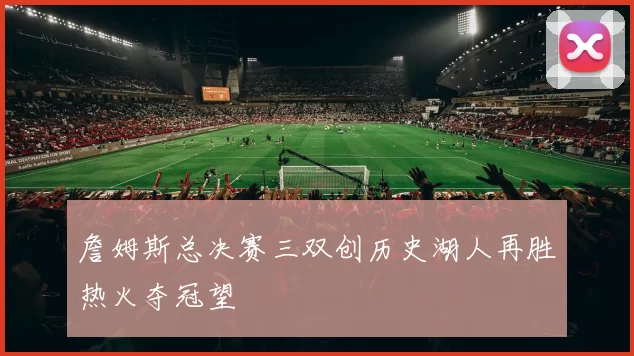 詹姆斯总决赛三双创历史湖人再胜热火夺冠望