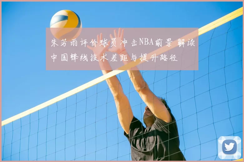 朱芳雨评价球员冲击NBA前景 解读中国锋线技术差距与提升路径