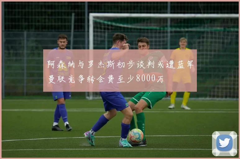 阿森纳与罗杰斯初步谈判或遭蓝军曼联竞争转会费至少8000万