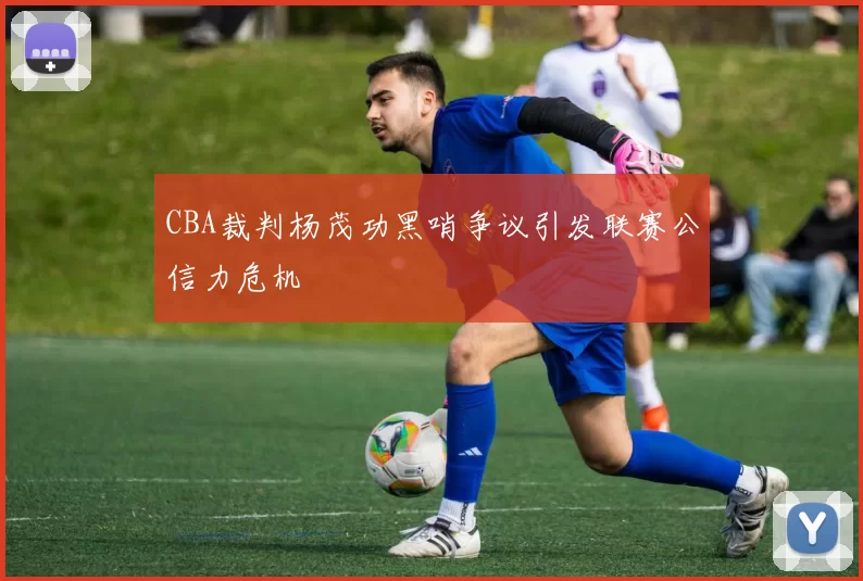CBA裁判杨茂功黑哨争议引发联赛公信力危机