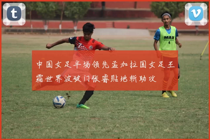 中国女足半场领先孟加拉国女足王霜世界波破门张睿贴地斩助攻