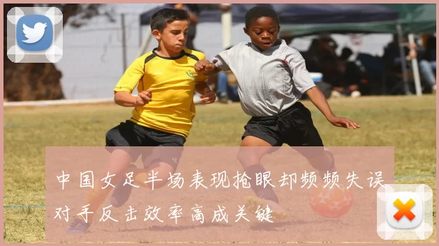 中国女足半场表现抢眼却频频失误对手反击效率高成关键