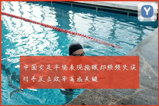 中国女足半场表现抢眼却频频失误对手反击效率高成关键