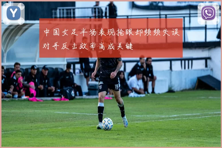 中国女足半场表现抢眼却频频失误对手反击效率高成关键