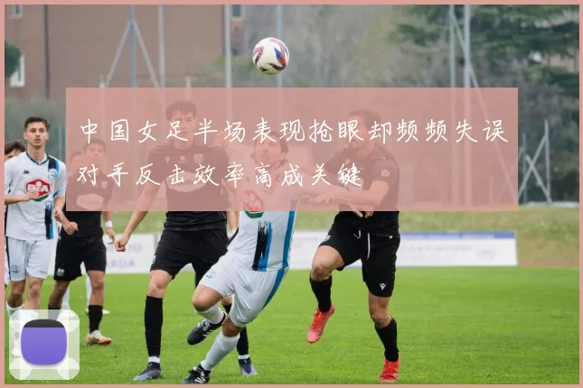 中国女足半场表现抢眼却频频失误对手反击效率高成关键