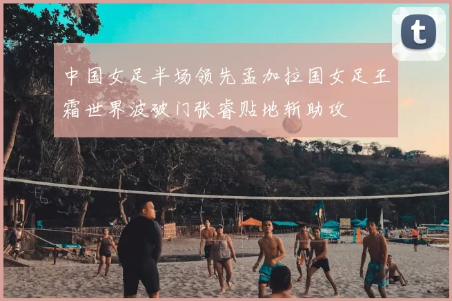 中国女足半场领先孟加拉国女足王霜世界波破门张睿贴地斩助攻