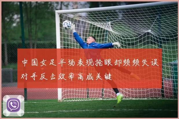 中国女足半场表现抢眼却频频失误对手反击效率高成关键