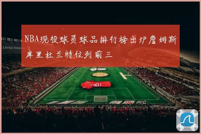 NBA现役球员球品排行榜出炉詹姆斯库里杜兰特位列前三