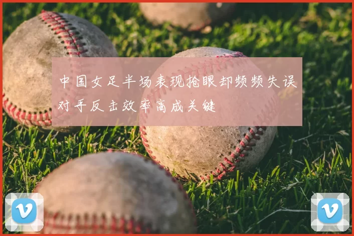 中国女足半场表现抢眼却频频失误对手反击效率高成关键