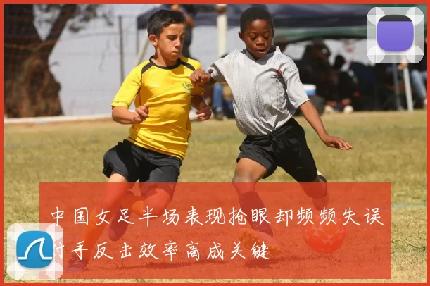 中国女足半场表现抢眼却频频失误对手反击效率高成关键