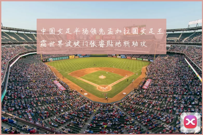 中国女足半场领先孟加拉国女足王霜世界波破门张睿贴地斩助攻