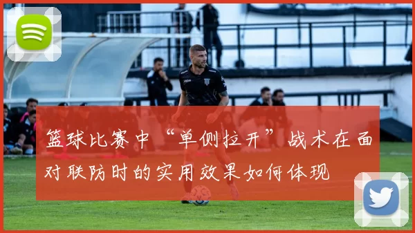 篮球比赛中“单侧拉开”战术在面对联防时的实用效果如何体现