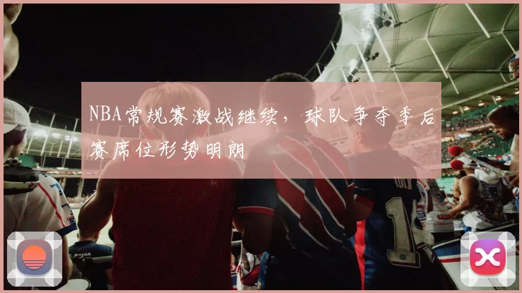 NBA常规赛激战继续，球队争夺季后赛席位形势明朗