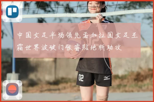 中国女足半场领先孟加拉国女足王霜世界波破门张睿贴地斩助攻