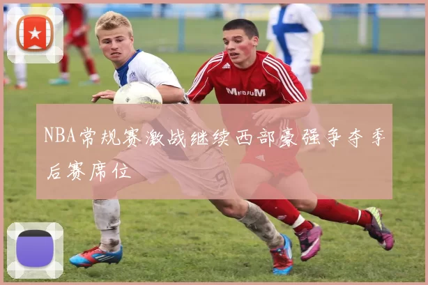 NBA常规赛激战继续西部豪强争夺季后赛席位