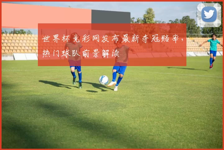 世界杯竞彩网发布最新夺冠赔率，热门球队前景解读
