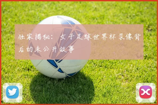独家揭秘：女子足球世界杯录像背后的未公开故事