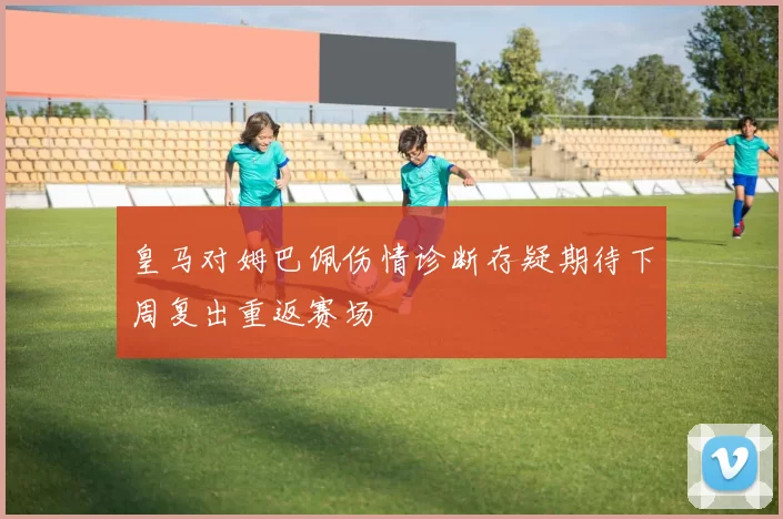 皇马对姆巴佩伤情诊断存疑期待下周复出重返赛场