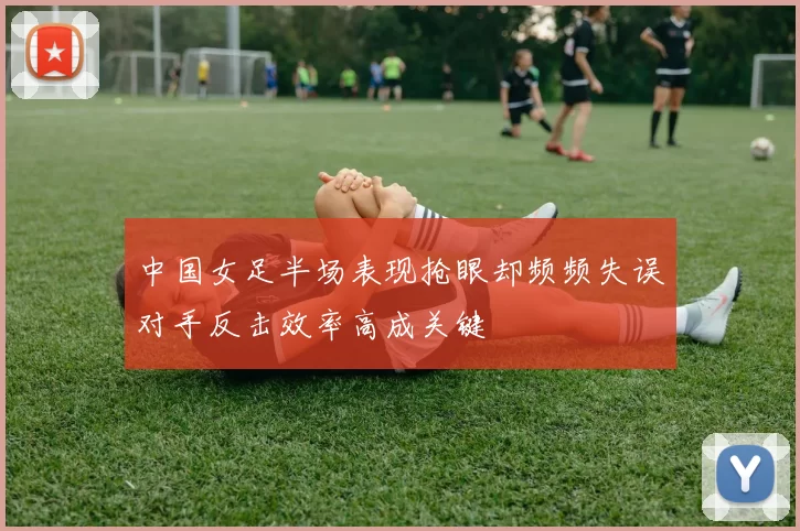 中国女足半场表现抢眼却频频失误对手反击效率高成关键