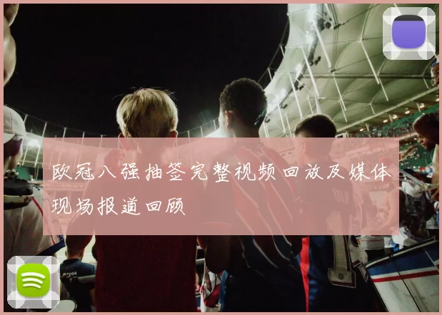 欧冠八强抽签完整视频回放及媒体现场报道回顾