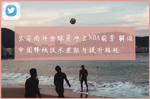 朱芳雨评价球员冲击NBA前景 解读中国锋线技术差距与提升路径