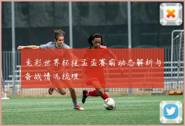 竞彩世界杯桂孟孟赛前动态解析与备战情况梳理