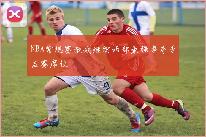 NBA常规赛激战继续西部豪强争夺季后赛席位